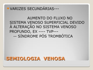 SEMIOLOGIA VENOSASEMIOLOGIA VENOSA
VARIZES SECUNDÁRIAS---
AUMENTO DO FLUXO NO
SISTEMA VENOSO SUPERFICIAL DEVIDO
À ALTERAÇÃO NO SISTEMA VENOSO
PROFUNDO, EX ---- TVP---
-- SÍNDROME PÓS TROMBÓTICA
 