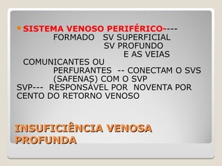INSUFICIÊNCIA VENOSAINSUFICIÊNCIA VENOSA
PROFUNDAPROFUNDA
SISTEMA VENOSO PERIFÉRICO----
FORMADO SV SUPERFICIAL
SV PROFUNDO
E AS VEIAS
COMUNICANTES OU
PERFURANTES -- CONECTAM O SVS
(SAFENAS) COM O SVP
SVP--- RESPONSÁVEL POR NOVENTA POR
CENTO DO RETORNO VENOSO
 