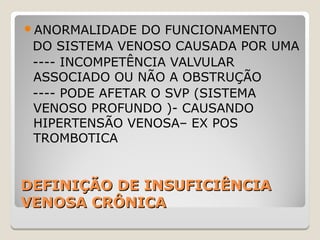 DEFINIÇÃO DE INSUFICIÊNCIADEFINIÇÃO DE INSUFICIÊNCIA
VENOSA CRÔNICAVENOSA CRÔNICA
ANORMALIDADE DO FUNCIONAMENTO
DO SISTEMA VENOSO CAUSADA POR UMA
---- INCOMPETÊNCIA VALVULAR
ASSOCIADO OU NÃO A OBSTRUÇÃO
---- PODE AFETAR O SVP (SISTEMA
VENOSO PROFUNDO )- CAUSANDO
HIPERTENSÃO VENOSA– EX POS
TROMBOTICA
 