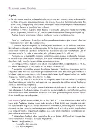 8 Semiologia Básica em Oftalmologia
Pupilas
■ Estática: miose, midríase, anisocoria (muito importante nos traumas cranianos). Para avaliar
melhor a anisocoria podemos estimular esta situação fazendo a iluminação alternada dos
olhos (Swing teste pupilar), verificando a presença de lesão no nervo óptico, via ascendente
do reflexo fotomotor (pupila de Marcus Gunn).
■ Dinâmica: os reflexos pupilares à luz, direto e consensual e à convergência são importantes
para o diagnóstico de lesões do NO e do nervo oculomotor (suas fibras parassimpáticas).
r
Pupilas: E muito importante avaliar as pupilas no exame neuroftalmológico.
Deve ser evitado o uso de qualquer colírio para clarear ou descongestionar os olhos, ou
colírios midriáticos antes do exame pupilar.
O tamanho da pupila depende da iluminação do ambiente e de luz incidente nos olhos.
Normalmente o diâmetro de pupilas normais é de 3 a 4 mm, entretanto, depende da idade e
de doenças oculares ou sistêmicas e inclusive de medicações oculares ou sistêmicas. Uso de
fármacos também faz variar seu tamanho, principalmente produzindo midríase.
Normalmente as pupilas têm o mesmo tamanho (isocoria). Quando seu tamanho é diferen­
te nos dois olhos chamamos de anisocoria. Isso pode acontecer por miose ou midríase em um
dos olhos. Pode, também, haver midríase em ambos os olhos.
Os principais reflexos pupilares são: reflexo à luz (reflexo fotomotor) produz miose em AO,
e o reflexo à convergência e acomodação que produz miose em AO.
A anisocoria por midríase em um dos olhos é bastante evidente nos traumas de cabeça
e significa lesão do nervo oculomotor principalmente em casos de hemorragia extradural e
hérnia do hipocampo com compressão de nervo oculomotor. Significa grande risco para a vida
do paciente e emergência de atendimento médico.
Nos casos de anisocoria por lesão de nervo óptico, lesão da via ascendente (centrípeta)
do reflexo fotomotor, pode ficar mais evidente com a pesquisa da midríase com a iluminação
alternada dos olhos (Swing teste).
Mais raro é encontrar a pupila tônica da síndrome de Adie que é característica e melhor
vista à lâmpada de fenda aumentando bruscamente sua iluminação. Os exames farmacológicos
com colírios midriáticos ou mióticos podem ser realizados quando desejamos avaliar a ativida­
de do simpático ou parassimpático.
FUNDOSCOPIA: principalmente alterações do disco óptico. O exame de fundo de olho é muito
importante. Avaliamos a retina e com muita atenção o disco óptico para constatarmos atro­
fias ópticas totais ou parciais, edema inflamatório, papiledemas, malformações e presença de
drusas de papilas, tumores, colobomas e outros problemas. É necessário avaliar os dois olhos
para comparar melhor pequenas alterações e evidenciar problemas locais ou sistêmicos res­
ponsáveis das lesões encontradas.
A fotografia do fundo de olho, estereofoto de nervo óptico e OCT pode servir para diag­
nóstico em exames futuros da evolução do problema.
Exames complementares:
- Fotografia estereoscópica
- OCT do disco óptico
 