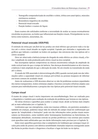 O Consultório Básico de Oftalmologia e Anamnese | 9
- Tomografia computadorizada do encéfalo e crânio, órbita com canal óptico, músculos
extrínsecos oculares
- Ressonância magnética do encéfalo
- Potencial visual evocado
- Punção lombar e exames de liquor.
Esses exames são solicitados conforme a necessidade de avaliar as causas eventualmente
envolvidas no processo, ou lesões que influenciam nas funções visuais. Principalmente na evo­
lutiva como tumores, aneurismas, etc.
Potencial visual evocado (VER/PVE)
O estímulo da retina por umflash de luz produz um sinal elétrico que percorre toda a via óp­
tica até o córtex visual situado na região occipital. Captado por eletrodos e registrados em
gráficos que indicam a sanidade ou lesões em qualquer das estruturas das vias ópticas até o
córtex occipital.
Deve ser observada a latência (tempo da chegada da onda elétrica ao córtex visual), a for­
ma e amplitude da onda produzida pelo córtex visual na área occipital.
Nas neuropatias ópticas compressivas ou tóxicas encontramos redução da amplitude da
onda cortical mais do que o tempo de latência. Nas doenças desmielinizantes se dá o inverso,
a latência é mais ampliada do que a alteração da onda. Há um retardo na transmissão da onda
até o córtex.
O estudo do VER associado à eletrorretinografia (ERG) quando normal pode nos dar infor­
mações sobre a capacidade visual em crianças pré-verbais ou pessoas incapazes de informar
em testes comuns de acuidade visual.
Antes de realizarmos o VER devemos observar se não há problemas oculares (opacidades
dos meios transparentes, lesões retinianas amplas e fazemos correções refrativas amplas caso
existam para individualizarmos a pesquisa das vias ópticas pelo potencial visual evocado.
Campo visual
O exame do campo visual é muito importante em neuroftalmologia. Deve ser realizado para
o diagnóstico e também para avaliação da evolução do problema que lesiona as vias ópticas.
Há várias técnicas e aparelhos para avaliar o campo visual, desde as formas mais simples
até as mais sofisticadas (ver o Capítulo 3).
Lembramos que nas emergências, como nos traumas cefálicos, em pacientes acamados e
também em crianças, podemos lançar mão do método do campo visual de confrontação que
apesar da “simplicidade e limitações” pode nos dar informações sobre perdas visuais mono-
culares ou binoculares, como também sobre hemianopsias homônimas ou heterônimas, he­
mianopsias altitudinais, escotomas centrais ou perdas periféricas e nos orientar para exames
com aparelhos mais sofisticados que nos darão informações mais precisas (ver o Capítulo 3).
Entre esses aparelhos queremos citar o campímetro de Goldmann que consegue traçar cír­
culos pela união de pontos com idêntica sensibilidade chamadas isópteras conseguindo assim
dar forma às perdas visuais e chegarmos a localizar o lugar da lesão na via óptica.
 