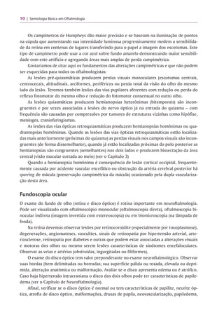 10 Semiologia Básica em Oftalmologia
Os campímetros de Humpheys dão maior precisão e se baseiam na iluminação de pontos
na cúpula que aumentando sua intensidade luminosa progressivamente medem a sensibilida­
de da retina em centenas de lugares transferindo para o papel a imagem dos escotomas. Este
tipo de campímetro pode usar a cor azul sobre fundo amarelo demonstrando maior sensibili­
dade com este artifício e agregando áreas mais amplas de perda campimétrica.
Gostaríamos de citar aqui os fundamentos das alterações campimétricas e que não podem
ser esquecidas para todos os oftalmologistas:
As lesões pré-quiasmáticas produzem perdas visuais monoculares (escotomas centrais,
centrocecais, altitudinais, arciformes, periféricos ou perda total da visão do olho do mesmo
lado da lesão. Teremos também lesões das vias pupilares aferentes com redução ou perda do
reflexo fotomotor do mesmo olho e redução do fotomotor consensual no outro olho.
As lesões quiasmáticas produzem hemianopsias heterônimas (bitemporais) são incon­
gruentes e por vezes associadas a lesões do nervo óptico já na entrada do quiasma - com
frequência são causadas por compressões por tumores de estruturas vizinhas como hipófise,
meninges, craniofaringiomas.
As lesões das vias ópticas retroquiasmáticas produzem hemianopsias homônimas ou qua-
drantopsias homônimas. Quando as lesões das vias ópticas retroquiasmáticas estão localiza­
das mais anteriormente (próximas do quiasma) as perdas visuais nos campos visuais são incon­
gruentes (de forma dissemelhante), quando já estão localizadas próximas do polo posterior as
hemianopsias são congruentes (semelhantes) nos dois lados e produzem bissectação da área
central (visão macular cortada ao meio) (ver o Capítulo 3)
Quando a hemianopsia homônima é consequência de lesão cortical occipital, frequente­
mente causada por acidente vascular encefálico ou obstrução da artéria cerebral posterior há
sparríng de mácula (preservação campimétrica da mácula) ocasionado pela dupla vasculariza­
ção desta área.
Fundoscopia ocular
O exame do fundo de olho (retina e disco óptico) é rotina importante em neuroftalmologia.
Pode ser visualizado com oftalmoscópio monocular (oftalmoscopia direta), oftalmoscopia bi­
nocular indireta (imagem invertida com estereoscopia) ou em biomicroscopia (na lâmpada de
fenda).
Na retina devemos observar lesões por retinocoroidite (especialmente por toxoplasmose),
degenerações, angiomatoses, vasculites, sinais de retinopatia por hipertensão arterial, arte­
riosclerose, retinopatia por diabetes e outras que podem estar associadas a alterações visuais
e motoras dos olhos ou mesmo serem lesões características de síndromes encefaloculares.
Observar as veias e artérias (obstruídas, ingurgitadas ou filiformes).
O exame do disco óptico tem valor preponderante no exame neuroftalmológico. Observar
suas bordas (bem delimitadas ou borradas; sua superfície pálida ou rosada, elevada ou depri­
mida, alteração anatômica ou malformação. Avaliar se o disco apresenta edema ou é atrófico.
Caso haja hipertensão intracraniana o disco dos dois olhos pode ter características de papile-
dema (ver o Capítulo de Neuroftalmologia).
Afinal, verificar se o disco óptico é normal ou tem características de papilite, neurite óp­
tica, atrofia de disco óptico, malformações, drusas de papila, neovascularização, papiledema,
 