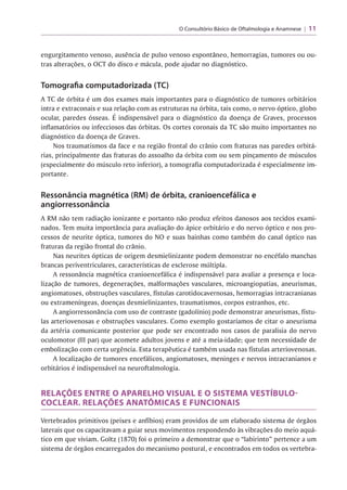 O Consultório Básico de Oftalmologia e Anamnese | 11
engurgitamento venoso, ausência de pulso venoso espontâneo, hemorragias, tumores ou ou­
tras alterações, o OCT do disco e mácula, pode ajudar no diagnóstico.
Tomografia computadorizada (TC)
A TC de órbita é um dos exames mais importantes para o diagnóstico de tumores orbitários
intra e extraconais e sua relação com as estruturas na órbita, tais como, o nervo óptico, globo
r
ocular, paredes ósseas. E indispensável para o diagnóstico da doença de Graves, processos
inflamatórios ou infecciosos das órbitas. Os cortes coronais da TC são muito importantes no
diagnóstico da doença de Graves.
Nos traumatismos da face e na região frontal do crânio com fraturas nas paredes orbitá-
rias, principalmente das fraturas do assoalho da órbita com ou sem pinçamento de músculos
(especialmente do músculo reto inferior), a tomografia computadorizada é especialmente im­
portante.
Ressonância magnética (RM) de órbita, cranioencefálica e
angiorressonância
A RM não tem radiação ionizante e portanto não produz efeitos danosos aos tecidos exami­
nados. Tem muita importância para avaliação do ápice orbitário e do nervo óptico e nos pro­
cessos de neurite óptica, tumores do NO e suas bainhas como também do canal óptico nas
fraturas da região frontal do crânio.
Nas neurites ópticas de origem desmielinizante podem demonstrar no encéfalo manchas
brancas periventriculares, características de esclerose múltipla.
A ressonância magnética cranioencefálica é indispensável para avaliar a presença e loca­
lização de tumores, degenerações, malformações vasculares, microangiopatias, aneurismas,
angiomatoses, obstruções vasculares, fístulas carotidocavernosas, hemorragias intracranianas
ou extrameníngeas, doenças desmielinizantes, traumatismos, corpos estranhos, etc.
A angiorressonância com uso de contraste (gadolínio) pode demonstrar aneurismas, fístu­
las arteriovenosas e obstruções vasculares. Como exemplo gostaríamos de citar o aneurisma
da artéria comunicante posterior que pode ser encontrado nos casos de paralisia do nervo
oculomotor (III par) que acomete adultos jovens e até a meia-idade; que tem necessidade de
embolização com certa urgência. Esta terapêutica é também usada nas fístulas arteriovenosas.
A localização de tumores encefálicos, angiomatoses, meninges e nervos intracranianos e
orbitários é indispensável na neuroftalmologia.
RELAÇÕES ENTRE O APARELHO VISUAL E O SISTEMA VESTÍBULO-
COCLEAR. RELAÇÕES ANATÔMICAS E FUNCIONAIS
Vertebrados primitivos (peixes e anfíbios) eram providos de um elaborado sistema de órgãos
laterais que os capacitavam a guiar seus movimentos respondendo às vibrações do meio aquá­
tico em que viviam. Goltz (1870) foi o primeiro a demonstrar que o “labirinto” pertence a um
sistema de órgãos encarregados do mecanismo postural, e encontrados em todos os vertebra-
 