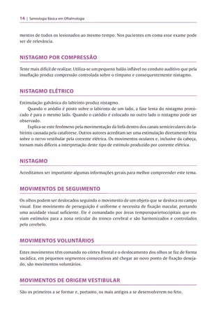 14 Semiologia Básica em Oftalmologia
mentos de todos os lesionados ao mesmo tempo. Nos pacientes em coma esse exame pode
ser de relevância.
NISTAGMO POR COMPRESSÃO
Teste mais difícil de realizar. Utiliza-se um pequeno balão inflável no conduto auditivo que pela
insuflação produz compressão controlada sobre o tímpano e consequentemente nistagmo.
NISTAGMO ELÉTRICO
Estimulação galvânica do labirinto produz nistagmo.
Quando o anódio é posto sobre o labirinto de um lado, a fase lenta do nistagmo provo­
cado é para o mesmo lado. Quando o catódio é colocado no outro lado o nistagmo pode ser
observado.
Explica-se este fenômeno pela movimentação da linfa dentro dos canais semicirculares do la­
birinto causada pela cataforese. Outros autores acreditam ser uma estimulação diretamente feita
sobre o nervo vestibular pela corrente elétrica. Os movimentos oculares e, inclusive da cabeça,
tornam mais difíceis a interpretação deste tipo de estímulo produzido por corrente elétrica.
NISTAGMO
Acreditamos ser importante algumas informações gerais para melhor compreender este tema.
MOVIMENTOS DE SEGUIMENTO
Os olhos podem ser deslocados seguindo o movimento de um objeto que se desloca no campo
visual. Esse movimento de perseguição é uniforme e necessita de fixação macular, portando
uma acuidade visual suficiente. Ele é comandado por áreas temporoparietoccipitais que en­
viam estímulos para a zona reticular do tronco cerebral e são harmonizados e controlados
pelo cerebelo.
MOVIMENTOS VOLUNTÁRIOS
Estes movimentos têm comando no córtex frontal e o deslocamento dos olhos se faz de forma
sacádica, em pequenos segmentos consecutivos até chegar ao novo ponto de fixação deseja­
do, são movimentos voluntários.
MOVIMENTOS DE ORIGEM VESTIBULAR
São os primeiros a se formar e, portanto, os mais antigos a se desenvolverem no feto.
 