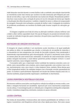 16 Semiologia Básica em Oftalmologia
visão binocular exercida durante o exame facilita e não o confunde com redução visual devido
ao movimento ocular mais intenso que acontece na visão monocular pelo bloqueio por oclu­
são de um dos olhos, o que se faz comumente nos exames de refração. Pessoalmente preferir­
mos fazer esses exames com a armação de prova em vez de colocação do Greens que impede
a visualização dos olhos do paciente e também o impede de mover a cabeça em compensação
do nistagmo, buscando com inclinações a posição de melhor visão. A indagação da existência
de problemas semelhantes em membros da família pode levantar suspeita de alterações ge­
néticas.
O nistagmo congênito sem lesão de retina ou alteração vestibular costuma melhorar com
a idade e obter melhor capacidade visual. Em caso de bloqueio em posição de tortícolis inten­
so pode ser indicada cirurgia dos quatro músculos e da qual temos experiência com correções
surpreendentes.
NISTAGMO DE ORIGEM VESTIBULAR
O nistagmo de origem vestibular é um movimento ocular sincrônico e de igual amplitude
em ambos os olhos, em sacudidelas que envolve a contração de um parelha de músculos e
o relaxamento de seus antagonistas em virtude da inervação recíproca. Essa coordenação é
demonstrada experimentalmente pela eletromiografia. Em geral o movimento ocular ocorre
no mesmo plano do canal semicircular estimulado. O estímulo do canal semicircular externo
produz nistagmo horizontal; o canal inferior (posterior) produz nistagmo vertical e o canal
superior (anterior), causa nistagmo rotatório.
É necessário saber que o importante núcleo vestibular faz inúmeras conexões: com o ce-
rebelo, com o mesencéfalo, com a medula, com o corpo trapezoide, com a cóclea e com o cór­
tex, particularmente com a área visual e o lobo temporal. Envia, também, fibras diretas para
o feixe longitudinal medial e faz múltiplas sinapses com a formação reticular paramediana da
ponte. O cerebelo é particularmente importante em virtude das íntimas relações entre ele e o
sistema vestibular, proporcionando organização e modulando os movimentos.
LESÃO PERIFÉRICA VESTÍBULO COCLEAR
Há sintomas auditivos associados com frequência: redução da audição ou mesmo surdez, zum­
bidos e nistagmo horizontal em sacudidelas. Aparecem por vezes movimentos compensató­
rios da cabeça. A neuroimagem pode ser utilizada para o diagnóstico (tomografia computado­
rizada e ressonância magnética), entretanto, costuma ser pouco relevante.
LESÃO CENTRAL
Nas lesões do mesencéfalo e troncocerebral, não existem possibilidades de melhora e o nis­
tagmo é assimétrico, com frequência vertical com a fase rápida para baixo. Tem como causas
 