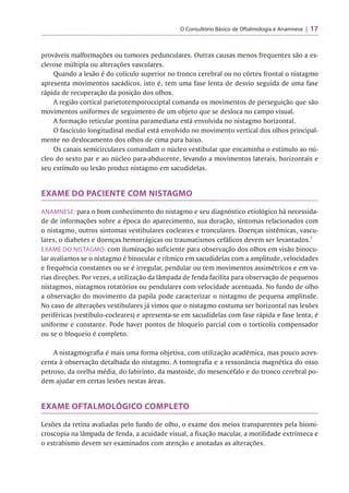 O Consultório Básico de Oftalmologia e Anamnese 17
prováveis malformações ou tumores pedunculares. Outras causas menos frequentes são a es-
clerose múltipla ou alterações vasculares.
Quando a lesão é do colículo superior no tronco cerebral ou no córtex frontal o nistagmo
apresenta movimentos sacádicos, isto é, tem uma fase lenta de desvio seguida de uma fase
rápida de recuperação da posição dos olhos.
A região cortical parietotemporocciptal comanda os movimentos de perseguição que são
movimentos uniformes de seguimento de um objeto que se desloca no campo visual.
A formação reticular pontina paramediana está envolvida no nistagmo horizontal.
O fascículo longitudinal medial está envolvido no movimento vertical dos olhos principal­
mente no deslocamento dos olhos de cima para baixo.
Os canais semicirculares comandam o núcleo vestibular que encaminha o estímulo ao nú­
cleo do sexto par e ao núcleo para-abducente, levando a movimentos laterais, horizontais e
seu estímulo ou lesão produz nistagmo em sacudidelas.
EXAME DO PACIENTE COM NISTAGMO
ANAMNESE: para o bom conhecimento do nistagmo e seu diagnóstico etiológico há necessida­
de de informações sobre a época do aparecimento, sua duração, sintomas relacionados com
o nistagmo, outros sintomas vestibulares cocleares e tronculares. Doenças sistêmicas, vascu­
lares, o diabetes e doenças hemorrágicas ou traumatismos cefálicos devem ser levantados.7
EXAME DO NISTAGMO: com iluminação suficiente para observação dos olhos em visão binocu­
lar avaliamos se o nistagmo é binocular e rítmico em sacudidelas com a amplitude, velocidades
e frequência constantes ou se é irregular, pendular ou tem movimentos assimétricos e em va­
rias direções. Por vezes, a utilização da lâmpada de fenda facilita para observação de pequenos
nistagmos, nistagmos rotatórios ou pendulares com velocidade acentuada. No fundo de olho
a observação do movimento da papila pode caracterizar o nistagmo de pequena amplitude.
No caso de alterações vestibulares já vimos que o nistagmo costuma ser horizontal nas lesões
periféricas (vestíbulo-cocleares) e apresenta-se em sacudidelas com fase rápida e fase lenta, é
uniforme e constante. Pode haver pontos de bloqueio parcial com o tortícolis compensador
ou se o bloqueio é completo.
A nistagmografia é mais uma forma objetiva, com utilização acadêmica, mas pouco acres­
centa à observação detalhada do nistagmo. A tomografia e a ressonância magnética do osso
petroso, da orelha média, do labirinto, da mastoide, do mesencéfalo e do tronco cerebral po­
dem ajudar em certas lesões nestas áreas.
EXAME OFTALMOLÓGICO COMPLETO
Lesões da retina avaliadas pelo fundo de olho, o exame dos meios transparentes pela biomi-
croscopia na lâmpada de fenda, a acuidade visual, a fixação macular, a motilidade extrínseca e
o estrabismo devem ser examinados com atenção e anotadas as alterações.
 