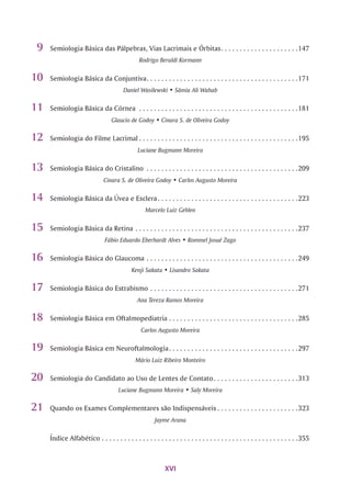 9 Semiologia Básica das Pálpebras, Vias Lacrimais e Órbitas......................................................147
Rodrigo Beraldi Kormann
10 Semiologia Básica da Conjuntiva.............................................................................................................171
Daniel Wasilewski • Sâmia Ali Wahab
1 1 Semiologia Básica da Córnea..................................................................................................................181
Glaucio de Godoy • Cinara S. de Oliveira Godoy
12 Semiologia do Filme Lacrimal..................................................................................................................195
Luciane Bugmann Moreira
1 3 Semiologia Básica do Cristalino.............................................................................................................209
Cinara S. de Oliveira Godoy • Carlos Augusto Moreira
14 Semiologia Básica da Úvea e Esclera.................................................................................................... 223
Marcelo Luiz Gehlen
15 Semiologia Básica da Retina.....................................................................................................................237
Fábio Eduardo Eberhardt Alves • RommelJosué Zago
16 Semiologia Básica do Glaucoma.............................................................................................................249
Kenji Sakata • Lisandro Sakata
17 Semiologia Básica do Estrabismo..........................................................................................................271
Ana Tereza Ramos Moreira
18 Semiologia Básica em Oftalmopediatria............................................................................................ 285
Carlos Augusto Moreira
19 Semiologia Básica em Neuroftalmologia............................................................................................ 297
Mário Luiz Ribeiro Monteiro
20 Semiologia do Candidato ao Uso de Lentes de Contato............................................................313
Luciane Bugmann Moreira • Saly Moreira
21 Quando os Exames Complementares são Indispensáveis.........................................................323
Jayme Arana
índice Alfabético.............................................................................................................................................355
XVI
 
