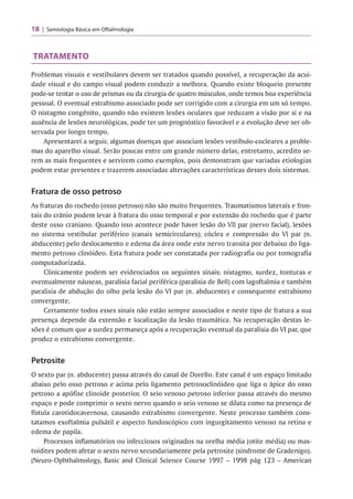 18 Semiologia Básica em Oftalmologia
TRATAMENTO
Problemas visuais e vestibulares devem ser tratados quando possível, a recuperação da acui­
dade visual e do campo visual podem conduzir a melhora. Quando existe bloqueio presente
pode-se tentar o uso de prismas ou da cirurgia de quatro músculos, onde temos boa experiência
pessoal. O eventual estrabismo associado pode ser corrigido com a cirurgia em um só tempo.
O nistagmo congênito, quando não existem lesões oculares que reduzam a visão por si e na
ausência de lesões neurológicas, pode ter um prognóstico favorável e a evolução deve ser ob­
servada por longo tempo.
Apresentarei a seguir, algumas doenças que associam lesões vestíbulo-cocleares a proble­
mas do aparelho visual. Serão poucas entre um grande número delas, entretanto, acredito se­
rem as mais frequentes e servirem como exemplos, pois demonstram que variadas etiologias
podem estar presentes e trazerem associadas alterações características desses dois sistemas.
Fratura de osso petroso
As fraturas do rochedo (osso petroso) não são muito frequentes. Traumatismos laterais e fron­
tais do crânio podem levar à fratura do osso temporal e por extensão do rochedo que é parte
deste osso craniano. Quando isso acontece pode haver lesão do VII par (nervo facial), lesões
no sistema vestibular periférico (canais semicirculares); cóclea e compressão do VI par (n.
abducente) pelo deslocamento e edema da área onde este nervo transita por debaixo do liga­
mento petroso clinóideo. Esta fratura pode ser constatada por radiografia ou por tomografia
computadorizada.
Clinicamente podem ser evidenciados os seguintes sinais: nistagmo, surdez, tonturas e
eventualmente náuseas, paralisia facial periférica (paralisia de Bell) com lagoftalmia e também
paralisia de abdução do olho pela lesão do VI par (n. abducente) e consequente estrabismo
convergente.
Certamente todos esses sinais não estão sempre associados e neste tipo de fratura a sua
presença depende da extensão e localização da lesão traumática. Na recuperação destas le­
sões é comum que a surdez permaneça após a recuperação eventual da paralisia do VI par, que
produz o estrabismo convergente.
Petrosite
O sexto par (n. abducente) passa através do canal de Dorello. Este canal é um espaço limitado
abaixo pelo osso petroso e acima pelo ligamento petrosoclinóideo que liga o ápice do osso
petroso a apófise clinoide posterior. O seio venoso petroso inferior passa através do mesmo
espaço e pode comprimir o sexto nervo quando o seio venoso se dilata como na presença de
fístula carotidocavernosa, causando estrabismo convergente. Neste processo também cons­
tatamos exoftalmia pulsátil e aspecto fundoscópico com ingurgitamento venoso na retina e
edema de papila.
Processos inflamatórios ou infecciosos originados na orelha média (otite média) ou mas-
toidites podem afetar o sexto nervo secundariamente pela petrosite (síndrome de Gradenigo).
(Neuro-Ophthalmology, Basic and Clinicai Science Course 1997 - 1998 pág 123 - American
 