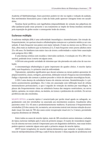 O Consultório Básico de Oftalmologia e Anamnese 19
Academy of Ophthalmology). Esses pacientes podem ter dor na região e redução da audição.
Nos movimentos binoculares para o lado da lesão pode aparecer nistagmo lento em sacudi­
delas.
Paralisia facial periférica com lagoftalmia (impossibilidade de oclusão das pálpebras) do
olho ipsilateral pode estar presente e seu tratamento se impõe de forma imediata motivada
pela exposição do globo ocular e consequente lesão da córnea.
Esclerose múltipla
A esclerose múltipla (EM) é uma enfermidade imunológica e desmielinizante. Em virtude de,
frequentemente, ter queixas visuais o oftalmologista costuma ser o primeiro médico a ser con-
r r r
sultado. E mais frequente nos países com maior latitude. E mais ou menos rara na África e na
Ásia, afeta mais as mulheres que os homens (2:1). É mais frequente entre jovens adultos entre
25 e 40 anos. Os familiares tem maior risco de terem a enfermidade e existe forte associação
com antígeno HLA- DR2.
r
E uma doença crônica com recaídas e intervalos variáveis. A evolução em 10 a 20% é ine­
xorável, podendo levar à morte em alguns anos.
A EM tem uma grande variedade de sintomas que vão piorando em cada crise de sua evo­
lução.
A sintomatologia oftalmológica é parte importante do quadro clínico. A neurite óptica
(NO), com frequência, é o primeiro sinal da enfermidade.
Tipicamente, episódios significantes que duram semanas ou meses podem apresentar di-
plopia transitória, ataxia, vertigem, parestesias, disfunção vesical e fraqueza nas extremidades.
Fadiga e depressão são comuns e podem preceder o início de alterações neurológicas focais.
A EM é uma doença da substância branca do sistema nervoso. Desmielinização é o pri­
meiro acontecimento patológico. Ela é vista em associação com infiltração local de células
mononucleares perivasculares, o que é seguido de remoção da mielina por macrófagos. As
placas são frequentemente vistas na substância branca das margens ventriculares, no nervo
óptico, quiasma, no corpo caloso, na medula, no tronco e pedúnculos do cerebelo. Os nervos
periféricos não são envolvidos.
NEURITE ÓPTICA: a neurite óptica é caracterizada por perda visual aguda ou subaguda, se­
guidamente com dor retrobulbar ou associada aos movimentos oculares. Usualmente afeta
pacientes entre 15 e 45 anos e predominantemente mulheres. O processo é frequentemente
retrobulbar (2/3 dos casos) e há, na maioria, um escotoma central com intensa redução da acui­
dade visual. Em mais de 70% dos casos existe recuperação visual em 2 a 3 meses, persistindo
sequelas (fenômeno de Uhthoff).
Entre todos os casos de neurite óptica, mais de 30%envolvem outros sintomas e achados
de típica esclerose múltipla após 4 anos do primeiro ataque. O exame de ressonância magné­
tica do sistema nervoso central é importante para um diagnóstico definitivo, mas essas lesões
podem aparecer somente alguns anos após o primeiro ataque de neurite óptica.
ONTT (teste terapêutico de neurite óptica) demonstrou que somente a injeção endove­
nosa de metilprednisolona (250 mg a cada 6 horas durante 3 dias) seguida de prednisona oral
 