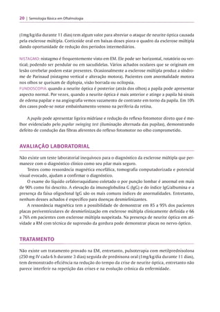 20 Semiologia Básica em Oftalmologia
(lmg/kg/dia durante 11 dias) tem algum valor para abreviar o ataque de neurite óptica causada
pela esclerose múltipla. Corticoide oral em baixas doses piora o quadro da esclerose múltipla
dando oportunidade de redução dos períodos intermediários.
NISTAGMO: nistagmo é frequentemente visto em EM. Ele pode ser horizontal, rotatório ou ver­
tical; podendo ser pendular ou em sacudidelas. Vários achados oculares que se originam em
lesão cerebelar podem estar presentes. Ocasionalmente a esclerose múltipla produz a síndro-
me de Parinaud (nistagmo vertical e alteração motora). Pacientes com anormalidade motora
nos olhos se queixam de diplopia, visão borrada ou ocilopsia.
FUNDOSCOPIA: quando a neurite óptica é posterior (atrás dos olhos) a papila pode apresentar
aspecto normal. Por vezes, quando a neurite óptica é mais anterior e atinge a papila há sinais
de edema papilar e na angiografia vemos vazamento de contraste em torno da papila. Em 10%
dos casos pode-se notar embainhamento venoso na periferia da retina.
A pupila pode apresentar ligeira midríase e redução do reflexo fotomotor direto que é me­
lhor evidenciado pelo pupilar swinging test (iluminação alternada das pupilas), demonstrando
defeito de condução das fibras aferentes do reflexo fotomotor no olho comprometido.
AVALIAÇÃO LABORATORIAL
Não existe um teste laboratorial inequívoco para o diagnóstico da esclerose múltipla que per­
manece com o diagnóstico clínico como seu pilar mais seguro.
Testes como ressonância magnética encefálica, tomografia computadorizada e potencial
visual evocado, ajudam a confirmar o diagnóstico.
O exame do líquido cefalorraquidiano coletado o por punção lombar é anormal em mais
de 90% como foi descrito. A elevação da imunoglobulina G (IgG) e do índice IgG/albumina e a
presença da faixa oligoclonal IgG são os mais comuns índices de anormalidades. Entretanto,
nenhum desses achados é específico para doenças desmielinizantes.
A ressonância magnética tem a possibilidade de demonstrar em 85 a 95% dos pacientes
placas periventriculares de desmielinização em esclerose múltipla clinicamente definida e 66
a 76% em pacientes com esclerose múltipla suspeitada. Na presença de neurite óptica em ati­
vidade a RM com técnica de supressão da gordura pode demonstrar placas no nervo óptico.
TRATAMENTO
Não existe um tratamento provado na EM, entretanto, pulsoterapia com metilprednisolona
(250 mg IV cada 6 h durante 3 dias) seguida de prednisona oral (lmg/kg/dia durante 11 dias),
tem demonstrado eficiência na redução do tempo da crise de neurite óptica, entretanto não
parece interferir na repetição das crises e na evolução crônica da enfermidade.
 