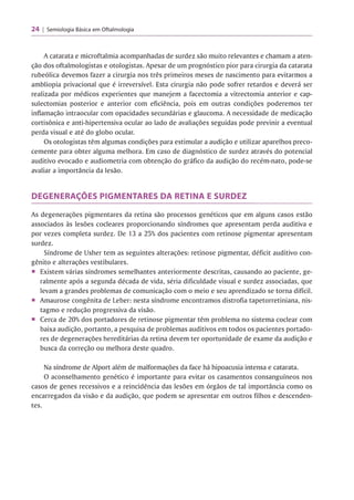 24 | Semiologia Básica em Oftalmologia
A catarata e microftalmia acompanhadas de surdez são muito relevantes e chamam a aten­
ção dos oftalmologistas e otologistas. Apesar de um prognóstico pior para cirurgia da catarata
rubeólica devemos fazer a cirurgia nos três primeiros meses de nascimento para evitarmos a
ambliopia privacional que é irreversível. Esta cirurgia não pode sofrer retardos e deverá ser
realizada por médicos experientes que manejem a facectomia a vitrectomia anterior e cap-
sulectomias posterior e anterior com eficiência, pois em outras condições poderemos ter
inflamação intraocular com opacidades secundárias e glaucoma. A necessidade de medicação
cortisônica e anti-hipertensiva ocular ao lado de avaliações seguidas pode previnir a eventual
perda visual e até do globo ocular.
Os otologistas têm algumas condições para estimular a audição e utilizar aparelhos preco­
cemente para obter alguma melhora. Em caso de diagnóstico de surdez através do potencial
auditivo evocado e audiometria com obtenção do gráfico da audição do recém-nato, pode-se
avaliar a importância da lesão.
DEGENERAÇÕES PIGMENTARES DA RETINA E SURDEZ
As degenerações pigmentares da retina são processos genéticos que em alguns casos estão
associados às lesões cocleares proporcionando síndromes que apresentam perda auditiva e
por vezes completa surdez. De 13 a 25% dos pacientes com retinose pigmentar apresentam
surdez.
Síndrome de Usher tem as seguintes alterações: retinose pigmentar, déficit auditivo con­
gênito e alterações vestibulares.
■ Existem várias síndromes semelhantes anteriormente descritas, causando ao paciente, ge­
ralmente após a segunda década de vida, séria dificuldade visual e surdez associadas, que
levam a grandes problemas de comunicação com o meio e seu aprendizado se torna difícil.
■ Amaurose congênita de Leber: nesta síndrome encontramos distrofia tapetorretiniana, nis-
tagmo e redução progressiva da visão.
■ Cerca de 20%dos portadores de retinose pigmentar têm problema no sistema coclear com
baixa audição, portanto, a pesquisa de problemas auditivos em todos os pacientes portado­
res de degenerações hereditárias da retina devem ter oportunidade de exame da audição e
busca da correção ou melhora deste quadro.
Na síndrome de Alport além de malformações da face há hipoacusia intensa e catarata.
O aconselhamento genético é importante para evitar os casamentos consanguíneos nos
casos de genes recessivos e a reincidência das lesões em órgãos de tal importância como os
encarregados da visão e da audição, que podem se apresentar em outros filhos e descenden­
tes.
 