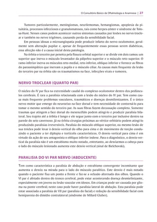 O Consultório Básico de Oftalmologia e Anamnese 27
Tumores particularmente, meningiomas, neurilemomas, hemangiomas, apoplexia da pi­
tuitária, processos infecciosos e granulomatosos, tais como herpes-zóster e síndrome de Tolo-
sa-Hunt. Nesses casos podem acontecer outros sintomas causados por lesões no nervo trocle-
ar e também no nervo trigêmeo, causando perda da sensibilidade facial.
Em pessoas idosas a microangiopatia pode produzir infarto do nervo oculomotor, geral­
mente sem alteração pupilar e, apesar de frequentemente essas pessoas serem diabéticas,
essa afecção não é a causa inicial desta patologia.
Na órbita o terceiro par penetra pela fissura orbital superior e se divide em dois ramos: um
superior que inerva o músculo levantador da pálpebra superior e o músculo reto superior. O
ramo inferior inerva os músculos reto medial, reto inferior, oblíquo inferior e fornece as fibras
do parassimpático que inervam a pupila e o músculo ciliar. As causas mais frequente da lesão
do terceiro par na órbita são os traumatismos na face, infecções virais e tumores.
NERVO TROCLEAR (QUARTO PAR)
O núcleo do IV par fica na extremidade caudal do complexo oculomotor dentro dos pedúncu-
r
los cerebrais. E rara a paralisia relacionada com a lesão do núcleo do IV par. Tem como cau-
r
sa mais frequente problemas vasculares, traumáticos e doenças desmilienizantes. E o único
nervo motor que emerge do neuroeixo na face dorsal e tem necessidade de contorná-lo para
tomar o mesmo sentido do terceiro par. As suas fibras fazem decussação completa. Somente
traumas que atingem a face dorsal do mesencéfalo podem atingi-lo e produzir paralisia bila­
teral. Seu trajeto até a órbita é longo e ele segue junto com o terceiro par inclusive dentro na
parede do seio cavernoso. Já na órbita cirurgias próximas ao vértice orbitário podem atingi-lo
produzindo paralisias irreversíveis. Paralisia do músculo oblíquo superior, ou mesmo lesão de
sua tróclea pode levar à desvio vertical do olho para cima e de movimento de torção condu­
zindo o paciente a ter diplopia e tortícolis característicos. O desvio vertical para cima é em
virtude da ação de seu antagonista o oblíquo inferior indene. Para o diagnóstico, o desvio ver­
tical da paralisia não é um estrabismo muito notado, entretanto, ao desviarmos a cabeça para
o lado do músculo lesionado aumenta este desvio vertical (sinal de Bielchovski).
PARALISIA DO VI PAR NERVO (ABDUCENTE)
Tem como característica a paralisia de abdução e estrabismo convergente incomitante que
aumenta o desvio na mirada para o lado do músculo paralítico. Este desvio é mais notado
quando o paciente fixa um ponto a frente e faz-se a oclusão alternada dos olhos. Quando o
VI par é afetado dentro do tronco cerebral, pode estar acontecendo doença desmielinizante,
especialmente em jovens ou lesão vascular em idosos. Em crianças pode ser causada por glio-
ma na ponte cerebral; neste caso pode haver paralisia lateral de abdução. Esta paralisia pode
estar associada a paralisia de VII par (paralisia do facial) e redução da sensibilidade facial com
hemiparesia do dimidio contralateral (síndrome de Millard Gluber).
 