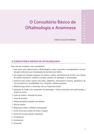 O Consultório Básico de
Oftalmologia e Anamnese
CARLOS AUGUSTO MOREIRA
O CONSULTÓRIO BÁSICO DE OFTALMOLOGIA
Uma sala que comporte com comodidade:
1. Uma mesa com cadeiras para o oftalmologista e para o paciente e acompanhante com ilu­
minação suficiente para visualização do paciente por inteiro
2. Um equipo de refração composto de cadeira, coluna, refratômetro de Greens com varetas
de madox, forômetro, cilindros cruzados, projetor de optótipos e retinoscópio.
3. Lanterna para exame externo dos olhos, pálpebras, movimentos oculares, aparência e fá­
cies do paciente e sensibilidade à luz. Pesquisar reflexos pupilares
4. Oftalmoscópio direto e binocular com as respectivas lentes
5. Lâmpada de fenda com tonômetro de aplanação e lentes acessórias para gonioscopia e
exame da retina
6. Caixa de lentes e armação de prova
7. Caixa de prismas
8. Tabela pseudoisocromática de Ishihara
9. Tela de Amsler
10. Régua para medir a distância interpupilar
11. Pá de cover para exame de forias e tropias
12. Ponto de luz para fixação à distância
13. Ceratômetro
M.Lensômetro
15. Eventuais
1
 