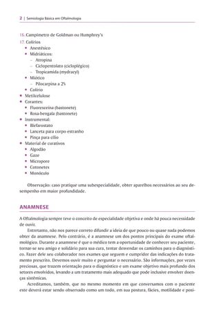 2 Semiologia Básica em Oftalmologia
16. Campímetro de Goldman ou Humphrey’s
17. Colírios
• Anestésico
• Midriáticos:
- Atropina
- Ciclopentolato (cicloplégico)
- Tropicamida (mydracyl)
• Miótico
- Pilocarpina a 2%
• Colírio
■ Metilcelulose
■ Corantes:
• Fluoresceína (bastonete)
• Rosa-bengala (bastonete)
■ Instrumental:
• Blefarostato
• Lanceta para corpo estranho
• Pinça para cílio
■ Material de curativos
• Algodão
• Gaze
• Micropore
• Cotonetes
• Monóculo
Observação: caso pratique uma subespecialidade, obter aparelhos necessários ao seu de­
sempenho em maior profundidade.
ANAMNESE
A Oftalmologia sempre teve o conceito de especialidade objetiva e onde há pouca necessidade
de ouvir.
Entretanto, não nos parece correto difundir a ideia de que pouco ou quase nada podemos
obter da anamnese. Pelo contrário, é a anamnese um dos pontos principais do exame oftal­
mológico. Durante a anamnese é que o médico tem a oportunidade de conhecer seu paciente,
tornar-se seu amigo e solidário para sua cura, tentar desvendar os caminhos para o diagnósti­
co. Fazer dele seu colaborador nos exames que seguem e cumpridor das indicações do trata­
mento prescrito. Devemos ouvir muito e perguntar o necessário. São informações, por vezes
preciosas, que trazem orientação para o diagnóstico e um exame objetivo mais profundo dos
setores envolvidos, levando a um tratamento mais adequado que pode inclusive envolver doen­
ças sistêmicas.
Acreditamos, também, que no mesmo momento em que conversamos com o paciente
este deverá estar sendo observado como um todo, em sua postura, fácies, motilidade e posi-
 