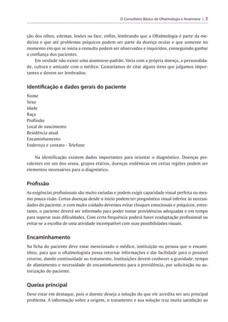 O Consultório Básico de Oftalmologia e Anamnese 3
ção dos olhos, edemas, lesões na face, enfim, lembrando que a Oftalmologia é parte da me­
dicina e que até problemas psíquicos podem ser parte da doença ocular e que somente no
momento em que se inicia a consulta podem ser observados e inquiridos, conseguindo ganhar
a confiança dos pacientes.
Em verdade não existe uma anamnese-padrão. Varia com a própria doença, a personalida­
de, cultura e amizade com o médico. Gostaríamos de citar alguns itens que julgamos impor­
tantes e devem ser lembrados:
Identificação e dados gerais do paciente
Nome
Sexo
Idade
Raça
Profissão
Local de nascimento
Residência atual
Encaminhamento
Endereço e contato - Telefone
Na identificação existem dados importantes para orientar o diagnóstico. Doenças pre-
valentes em um dos sexos, grupos etários, doenças endêmicas em certas regiões podem ser
elementos necessários para o diagnóstico.
Profissão
As exigências profissionais são muito variadas e podem exigir capacidade visual perfeita ou mes­
mo pouca visão. Certas doenças desde o início podem ter prognóstico visual inferior às necessi­
dades do paciente, e com muito cuidado devemos evitar choques emocionais e psíquicos, entre­
tanto, o paciente deverá ser informado para poder tomar providências adequadas e em tempo
para superar suas dificuldades. Com certa frequência poderá haver readaptação profissional ou
evitar-se a escolha de uma atividade incompatível com suas possibilidades visuais.
Encaminhamento
Na ficha do paciente deve estar mencionado o médico, instituição ou pessoa que o encami­
nhou, para que o oftalmologista possa retornar informações e dar facilidade para o possível
retorno, dando continuidade ao tratamento. Instituições devem conhecer a gravidade, tempo
de afastamento e necessidade de encaminhamento para a previdência, por solicitação ou au­
torização do paciente.
Queixa principal
Deve estar em destaque, pois o doente deseja a solução do que ele acredita ser seu principal
problema. A informação sobre a origem, o tratamento e sua solução traz muita satisfação ao
 