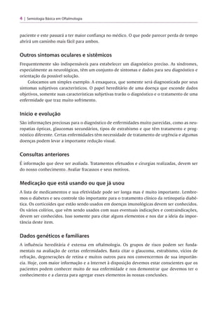4 Semiologia Básica em Oftalmologia
paciente e este passará a ter maior confiança no médico. O que pode parecer perda de tempo
abrirá um caminho mais fácil para ambos.
Outros sintomas oculares e sistêmicos
Frequentemente são indispensáveis para estabelecer um diagnóstico preciso. As síndromes,
especialmente as neurológicas, têm um conjunto de sintomas e dados para seu diagnóstico e
orientação da possível solução.
Colocamos um simples exemplo: A enxaqueca, que somente será diagnosticada por seus
sintomas subjetivos característicos. O papel hereditário de uma doença que esconde dados
objetivos, somente suas características subjetivas trarão o diagnóstico e o tratamento de uma
enfermidade que traz muito sofrimento.
Início e evolução
São informações preciosas para o diagnóstico de enfermidades muito parecidas, como as neu-
ropatias ópticas, glaucomas secundários, tipos de estrabismo e que têm tratamento e prog­
nóstico diferente. Certas enfermidades têm necessidade de tratamento de urgência e algumas
doenças podem levar a importante redução visual.
Consultas anteriores
r
E informação que deve ser avaliada. Tratamentos efetuados e cirurgias realizadas, devem ser
do nosso conhecimento. Avaliar fracassos e seus motivos.
Medicação que está usando ou que já usou
A lista de medicamentos e sua efetividade pode ser longa mas é muito importante. Lembre­
mos o diabetes e seu controle tão importante para o tratamento clínico da retinopatia diabé­
tica. Os corticoides que estão sendo usados em doenças imunológicas devem ser conhecidos.
Os vários colírios, que vêm sendo usados com suas eventuais indicações e contraindicações,
devem ser conhecidos. Isso somente para citar alguns elementos e nos dar a ideia da impor­
tância deste item.
Dados genéticos e familiares
A influência hereditária é extensa em oftalmologia. Os grupos de risco podem ser funda­
mentais na avaliação de certas enfermidades. Basta citar o glaucoma, estrabismo, vícios de
refração, degenerações de retina e muitos outros para nos convencermos de sua importân­
cia. Hoje, com maior informação e a Internet à disposição devemos estar conscientes que os
pacientes podem conhecer muito de sua enfermidade e nos demonstrar que devemos ter o
conhecimento e a clareza para agregar esses elementos às nossas conclusões.
 