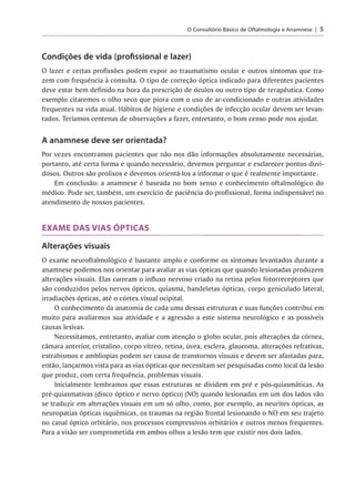 O Consultório Básico de Oftalmologia e Anamnese 5
Condições de vida (profissional e lazer)
O lazer e certas profissões podem expor ao traumatismo ocular e outros sintomas que tra­
zem com frequência à consulta. O tipo de correção óptica indicado para diferentes pacientes
deve estar bem definido na hora da prescrição de óculos ou outro tipo de terapêutica. Como
exemplo citaremos o olho seco que piora com o uso de ar-condicionado e outras atividades
frequentes na vida atual. Hábitos de higiene e condições de infecção ocular devem ser levan­
tados. Teríamos centenas de observações a fazer, entretanto, o bom censo pode nos ajudar.
A anamnese deve ser orientada?
Por vezes encontramos pacientes que não nos dão informações absolutamente necessárias,
portanto, até certa forma e quando necessário, devemos perguntar e esclarecer pontos duvi­
dosos. Outros são prolixos e devemos orientá-los a informar o que é realmente importante.
Em conclusão: a anamnese é baseada no bom senso e conhecimento oftalmológico do
médico. Pode ser, também, um exercício de paciência do profissional, forma indispensável no
atendimento de nossos pacientes.
EXAME DAS VIAS ÓPTICAS
Alterações visuais
O exame neuroftalmológico é bastante amplo e conforme os sintomas levantados durante a
anamnese podemos nos orientar para avaliar as vias ópticas que quando lesionadas produzem
alterações visuais. Elas carream o influxo nervoso criado na retina pelos fotorreceptores que
são conduzidos pelos nervos ópticos, quiasma, bandeletas ópticas, corpo geniculado lateral,
irradiações ópticas, até o córtex visual ocipital.
O conhecimento da anatomia de cada uma dessas estruturas e suas funções contribui em
muito para avaliarmos sua atividade e a agressão a este sistema neurológico e as possíveis
causas lesivas.
Necessitamos, entretanto, avaliar com atenção o globo ocular, pois alterações da córnea,
câmara anterior, cristalino, corpo vítreo, retina, úvea, esclera, glaucoma, alterações refrativas,
estrabismos e ambliopias podem ser causa de transtornos visuais e devem ser afastadas para,
então, lançarmos vista para as vias ópticas que necessitam ser pesquisadas como local da lesão
que produz, com certa frequência, problemas visuais.
Inicialmente lembramos que essas estruturas se dividem em pré e pós-quiasmáticas. As
pré-quiasmativas (disco óptico e nervo óptico) (NO) quando lesionadas em um dos lados vão
se traduzir em alterações visuais em um só olho, como, por exemplo, as neurites ópticas, as
neuropatias ópticas isquêmicas, os traumas na região frontal lesionando o NO em seu trajeto
no canal óptico orbitário, nos processos compressivos orbitários e outros menos frequentes.
Para a visão ser comprometida em ambos olhos a lesão tem que existir nos dois lados.
 