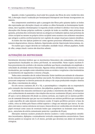 6 | Semiologia Básica em Oftalmologia
Quando a lesão é quiasmática, local onde há a junção das fibras do setor medial dos dois
NO, a alteração visual é traduzida por hemianopsia bitemporal com formas incongruentes na
maioria.
Nos componentes anatômicos após a passagem das fibras pelo quiasma óptico as lesões
são expressadas por alterações visuais em ambos os olhos formando as hemianopsias homô­
nimas, isto é quando a hemianopsia é à esquerda a lesão cerebral é à direita e vice-versa. Essas
alterações têm formas próprias conforme a posição da lesão no encéfalo, mais próximas do
quiasma, próximas dos ventrículos laterais ou atingem as irradiações ópticas mais próximas da
córtex occiptal ou mesmo no próprio córtex occipital como acontece nos acidentes vasculares
que atingem a artéria cerebral posterior (ver capítulo do campo visual para maiores detalhes).
As lesões das vias ópticas podem ter como agentes processos inflamatórios, infecciosos,
tumores degenerativos, tóxicos, diabetes, hipertensão arterial, hipertensão intracraniana, etc.
Os exames que a seguir deverão ser realizados: acuidade visual, reflexos pupilares, fundo
de olho, campo visual e outros são descritos adiante.
ALTERAÇÕES DA MOTRICIDADE
Inicialmente devemos lembrar que os movimentos binoculares são comandados por centros
supranucleares localizados no córtex pré-frontal, no mesencéfalo. Neste trajeto recebem fi­
bras provenientes do cerebelo e do sistema vestibular que fazem a modulação em amplitude e
velocidade da atividade motora binocular. Algumas destas atividades são voluntárias e outras
involuntárias, por exemplo como voluntárias temos as versões e vergências e das involuntárias
os movimentos de seguimento e retorno a fixação.
Todos estes comandos são de ordem binocular. Existe também um estímulo de relaxamen­
to dos músculos antagonistas para facilitar esta tarefa. Por último há movimentos oculares que
procuram compensar os desvios posturais da cabeça e do corpo produzindo rotação e desvios
dos olhos e movimentos da cabeça.
Os três nervos cranianos (III, IV e VI), o parassimpático e simpático são os responsáveis
pelo comando dos movimentos oculares, das pálpebras, pupilares e acomodação.
A atividade dos músculos extrínsecos é que produz o movimento dos olhos. É indispensá­
vel o conhecimento da anatomia e das relações dos nervos: oculomotor (III par), nervo troclear
(IV par) e nervo abducente (VI) desde os centros corticais, seu trajeto até os núcleos periféri­
cos de comando binocular que por sua vez transferem aos núcleos periféricos que comandam
a ação específica de cada músculo extrínseco ocular. O trajeto periférico percorre a base do
crânio, entra na órbita pela fissura orbital superior e chega aos músculo que inerva. As rela­
ções com vasos e outras estruturas nervosas e ósseas devem ser conhecidas em virtude de seu
papel eventual como causa de eventuais lesões que comprimem ou lesionam esses nervos,
(p.ex., aneurisma da artéria comunicante posterior e paralisia do III par).
Alterações motoras oculares produzem desvios oculares e como consequência estrabis­
mos incomitantes, diplopias e eventualmente tortícolis compensatórios característicos. Esses
desvios podem se recuperar em 3 a 6 meses, período que devemos nos abster de tentativas
cirúrgicas.
 