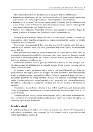 O Consultório Básico de Oftalmologia e Anamnese 7
São características as lesões de cada nervo encarregado da motricidade ocular:
■ Lesão do nervo oculomotor (III par): produz ptose palpebral, estrabismo divergente com
deslocamento para baixo do globo ocular e midríase (lesão do parassimpático).
■ Lesão do nervo troclear (IV par) produz: estrabismo vertical com o olho desviado para cima
e para dentro. O sinal de Bielchoviski é característico aumentando o desvio vertical quando
se inclina a cabeça para o lado do olho lesionado.
■ Lesão do nervo abducente (VI) produz: estrabismo convergente que aumenta o ângulo de
desvio quando se olha para o lado do músculo paralítico (incomitância).
Em casos que não se recuperarem após 6 meses podemos corrigir o desvio ocular que cau­
sa diplopia ou a ptose palpebral, cirurgicamente ou por prismas quando o desvio em posição
primária de mirada é pequeno.
Neste grupo há necessidade de fazer uma boa anamnese levantando muito bem as ca­
racterísticas do problema visual, seu início, problemas associados e causas atribuídas como
agente da lesão.
Essas paralisias decorrentes de lesões do nervo em seu trajeto periférico são fáceis de
serem diagnosticadas pelo estrabismo incomitante, observando o aumento do desvio quando
solicitamos ao paciente para olhar para o lado da ação do músculo paralisado e reduzindo o
desvio nas miradas no sentido oposto.
Neste exame devemos solicitar que o paciente olhe no sentido das seis principais posi­
ções diagnósticas: lateral direita, lateral esquerda, superior direita, superior esquerda, inferior
direita, inferior esquerda.
Os músculos oculares extrínsecos podem também estar envolvidos em lesões deles pró­
prios sem lesão neurológica, como, por exemplo, em lesões traumáticas da tróclea alterando
a ação o oblíquo superior e causando estrabismo. Também a doença de Graves produz es-
pessamento por infiltração principalmente do músculo reto inferior e eventualmente do reto
medial. Esses espessamentos musculares podem ser constatados pela tomografia computa­
dorizada que inclusive pode localizar se o infiltrado está em toda a extensão do músculo ou
localizado.
Traumatismos médios faciais e laterais da face podem fazer fraturas com deslocamentos
ósseos que impedem a movimentação ocular ou pinçamentos musculares nas fraturas do as­
soalho da órbita.
Tumores orbitários podem deslocar os olhos para a frente (exoftalmias) ou lateralmente.
Esses problemas devem ser enfrentados com terapêutica médica ou cirúrgica de urgência ou
esperando algum tempo de evolução.
Acuidade visual
A acuidade visual deve ser medida sem correção e com correção refrativa. Devemos avaliar a
visão central e a periférica e essa pesquisa é feita com diversas técnicas e aparelhos que são
melhor detalhados no Capítulo 2.
 