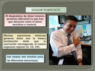 Las causan son muchas para las diferentes estructuras . Muchas estructuras torácicas generan dolor con la misma localización dado que la inervación corresponde al mismo segmento espinal (D, C2, C6).  El diagnóstico de dolor torácico presenta dificultad ya que hay que discernir entre el dolor somático o visceral.  DOLOR TORÁCICO 