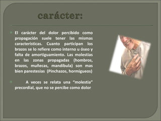 El carácter del dolor percibido como propagación suele tener las mismas características. Cuanto participan los brazos se lo refiere como interno u óseo y falta de amortiguamiento. Las molestias en las zonas propagadas (hombros, brazos, muñecas, mandíbula) son mas bien parestesias  (Pinchazos, hormigueos) A veces se relata una “molestia” precordial, que no se percibe como dolor  