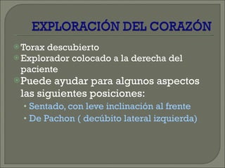 Torax descubierto Explorador colocado a la derecha del paciente Puede ayudar para algunos aspectos las siguientes posiciones: Sentado, con leve inclinación al frente De Pachon ( decúbito lateral izquierda) 