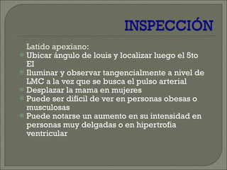 Latido apexiano : Ubicar ángulo de louis y localizar luego el 5to EI Iluminar y observar tangencialmente a nivel de LMC a la vez que se busca el pulso arterial  Desplazar la mama en mujeres Puede ser difícil de ver en personas obesas o musculosas Puede notarse un aumento en su intensidad en personas muy delgadas o en hipertrofia ventricular 