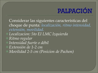 Considerar las siguientes características del choque de punta:  localización, ritmo intensidad, extensión, movilidad. Localizacion: 5to EI LMC Izquierda Ritmo regular Intensidad fuerte o débil Extensión de 1-2 cm Movilidad 2-5 cm (Posicion de Pachon) 