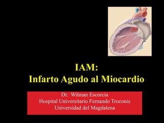IAM:
Infarto Agudo al Miocardio
Dr. Wilman Escorcia
Hospital Universitario Fernando Troconis
Universidad del Magdalena
 