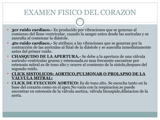 EXAMEN FISICO DEL CORAZON 3er ruido cardiaco.-  Es producido por vibraciones que se generan al comienzo del llene ventricular, cuando la sangre entra desde las aurículas y se ausculta al comenzar la diástole. 4to ruido cardiaco.-  Se atribuye a las vibraciones que se generan por la contracción de las aurículas al final de la diástole y se ausculta inmediatamente antes del primer ruido. CHASQUIDO DE LA APERTURA.-  Se debe a la apertura de una válvula auriculo-ventricular gruesa y estenosada.es mas frecuente encontrar por estenosis mitral.es de tono alto y ocurre al comienzo de la sistole,despues del segundo ruido. CLICK SISTOLICOS: AORTICO,PULMONAR O PROLAPSO DE LA VALVULA MITRAL: CLICK DE EYECCION AORTICO:  Es de tono alto. Se escucha tanto en la base del corazón como en el apex.No varia con la respiracion.se puede encontrar en estenosis de la válvula aortica, válvula bicuspide,dilatacion de la aorta. 