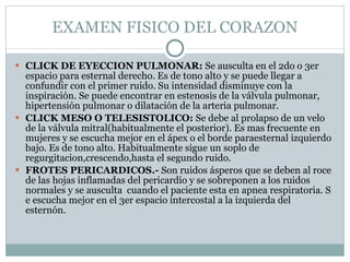 EXAMEN FISICO DEL CORAZON CLICK DE EYECCION PULMONAR:  Se ausculta en el 2do o 3er espacio para esternal derecho. Es de tono alto y se puede llegar a confundir con el primer ruido. Su intensidad disminuye con la inspiración. Se puede encontrar en estenosis de la válvula pulmonar, hipertensión pulmonar o dilatación de la arteria pulmonar. CLICK MESO O TELESISTOLICO:  Se debe al prolapso de un velo de la válvula mitral(habitualmente el posterior). Es mas frecuente en mujeres y se escucha mejor en el ápex o el borde paraesternal izquierdo bajo. Es de tono alto. Habitualmente sigue un soplo de regurgitacion,crescendo,hasta el segundo ruido. FROTES PERICARDICOS.-  Son ruidos ásperos que se deben al roce de las hojas inflamadas del pericardio y se sobreponen a los ruidos normales y se ausculta  cuando el paciente esta en apnea respiratoria. S e escucha mejor en el 3er espacio intercostal a la izquierda del esternón. 