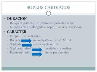 SOPLOS CARDIACOS DURACION Refleja el gradiente de presiones que le dan origen Mientras mas prolongado el soplo, mas severa la lesión. CARACTER Conjunto de cualidades Rodada  soplo diastólico de est. Mitral Soplante  insuficiencia mitral Soplo espirativo  insuficiencia aortica En maquinaria  ductus persistentes 