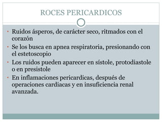 ROCES PERICARDICOS Ruidos ásperos, de carácter seco, ritmados con el corazón Se los busca en apnea respiratoria, presionando con el estetoscopio Los ruidos pueden aparecer en sístole, protodiastole o en presistole En inflamaciones pericardicas, después de operaciones cardiacas y en insuficiencia renal avanzada. 