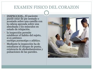 EXAMEN FISICO DEL CORAZON INSPECCION.-  El paciente puede estar de pie sentado o acostado sobre una camilla con la cabeza apoyada sobre una almohada y los músculos en estado de relajación. la inspección permite establecer el habito del sujeto, si es asténico euritipo,normotipo o atlético. Mediante la inspección ha de estudiarse el choque de punta, existencia de abobedamientos y pulsaciones de las paredes. 