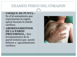EXAMEN FISICO DEL CORAZON CHOQUE DE PUNTA.-  Es el levantamiento que experimenta la región apical durante la sístole cardiaca. ABOBEDAMIENTOS DE LA PARED PRECORDIAL.-  Son levantamientos de la pared torácica que  puede deberse a  agrandamiento cardiaco. 