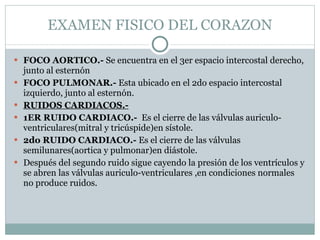 EXAMEN FISICO DEL CORAZON FOCO AORTICO.-  Se encuentra en el 3er espacio intercostal derecho, junto al esternón FOCO PULMONAR.-  Esta ubicado en el 2do espacio intercostal izquierdo, junto al esternón. RUIDOS CARDIACOS.- 1ER RUIDO CARDIACO.-  Es el cierre de las válvulas auriculo-ventriculares(mitral y tricúspide)en sístole. 2do RUIDO CARDIACO.-  Es el cierre de las válvulas semilunares(aortica y pulmonar)en diástole. Después del segundo ruido sigue cayendo la presión de los ventrículos y se abren las válvulas auriculo-ventriculares ,en condiciones normales no produce ruidos. 
