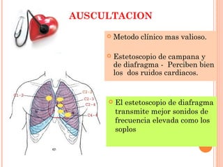 AUSCULTACION
 Metodo clínico mas valioso.
 Estetoscopio de campana y
de diafragma - Perciben bien
los dos ruidos cardiacos.
 El estetoscopio de diafragma
transmite mejor sonidos de
frecuencia elevada como los
soplos
 