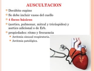 AUSCULTACION
 Decúbito supino
 Se debe incluir vasos del cuello
 4 focos básicos
 (aortico, pulmonar, mitral y tricúspides) y
aortico adicional o de Erb.
 propiedades: ritmo y frecuencia
 Arritmia sinusal respiratoria.
 Arritmia patológica.
 