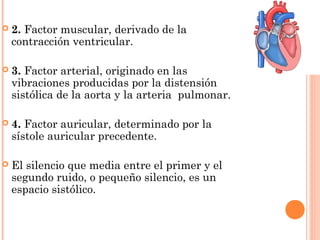  2. Factor muscular, derivado de la
contracción ventricular.
 3. Factor arterial, originado en las
vibraciones producidas por la distensión
sistólica de la aorta y la arteria pulmonar.
 4. Factor auricular, determinado por la
sístole auricular precedente.
 El silencio que media entre el primer y el
segundo ruido, o pequeño silencio, es un
espacio sistólico.
 
