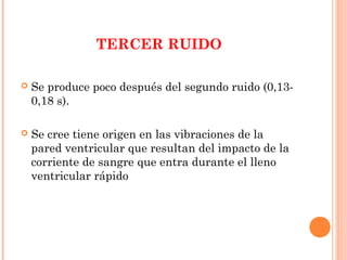 TERCER RUIDO
 Se produce poco después del segundo ruido (0,13-
0,18 s).
 Se cree tiene origen en las vibraciones de la
pared ventricular que resultan del impacto de la
corriente de sangre que entra durante el lleno
ventricular rápido
 