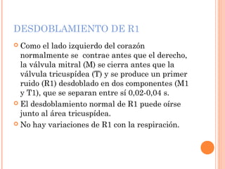 DESDOBLAMIENTO DE R1
 Como el lado izquierdo del corazón
normalmente se contrae antes que el derecho,
la válvula mitral (M) se cierra antes que la
válvula tricuspídea (T) y se produce un primer
ruido (R1) desdoblado en dos componentes (M1
y T1), que se separan entre sí 0,02-0,04 s.
 El desdoblamiento normal de R1 puede oírse
junto al área tricuspídea.
 No hay variaciones de R1 con la respiración.
 