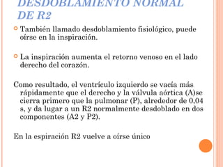 DESDOBLAMIENTO NORMAL
DE R2
 También llamado desdoblamiento fisiológico, puede
oírse en la inspiración.
 La inspiración aumenta el retorno venoso en el lado
derecho del corazón.
Como resultado, el ventrículo izquierdo se vacía más
rápidamente que el derecho y la válvula aórtica (A)se
cierra primero que la pulmonar (P), alrededor de 0,04
s, y da lugar a un R2 normalmente desdoblado en dos
componentes (A2 y P2).
En la espiración R2 vuelve a oírse único
 