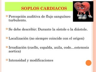 SOPLOS CARDIACOS
 Percepción auditiva de flujo sanguíneo
turbulento.
 Se debe describir: Durante la sístole o la diástole.
 Localización (no siempre coincide con el origen)
 Irradiación (cuello, espalda, axila, codo…estenosis
aortica)
 Intensidad y modificaciones
 