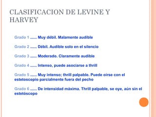 CLASIFICACION DE LEVINE Y
HARVEY
Grado 1 ...... Muy débil. Malamente audible
Grado 2 ...... Débil. Audible solo en el silencio
Grado 3 ...... Moderado. Claramente audible
Grado 4 ...... Intenso, puede asociarse a thrill
Grado 5 ...... Muy intenso; thrill palpable. Puede oírse con el
estetoscopio parcialmente fuera del pecho
Grado 6 ...... De intensidad máxima. Thrill palpable, se oye, aún sin el
estetóscopo
 