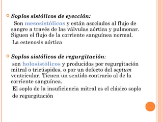  Soplos sistólicos de eyección:
Son mesosistólicos y están asociados al flujo de
sangre a través de las válvulas aórtica y pulmonar.
Siguen el flujo de la corriente sanguínea normal.
La estenosis aórtica
 Soplos sistólicos de regurgitación:
son holosistólicos y producidos por regurgitación
mitral o tricúspides, o por un defecto del septum
ventricular. Tienen un sentido contrario al de la
corriente sanguínea.
El soplo de la insuficiencia mitral es el clásico soplo
de regurgitación
 