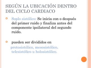 SEGÚN LA UBICACIÓN DENTRO
DEL CICLO CARDIACO
 Soplo sistólico: Se inicia con o después
del primer ruido y finaliza antes del
componente ipsilateral del segundo
ruido.
 pueden ser divididos en
protosistólico, mesosistólico,
telesistólico u holosistólico.
 