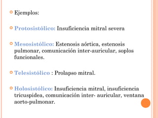  Ejemplos:
 Protosistólico: Insuficiencia mitral severa
 Mesosistólico: Estenosis aórtica, estenosis
pulmonar, comunicación inter-auricular, soplos
funcionales.
 Telesistólico : Prolapso mitral.
 Holosistólico: Insuficiencia mitral, insuficiencia
tricuspidea, comunicación inter- auricular, ventana
aorto-pulmonar.
 