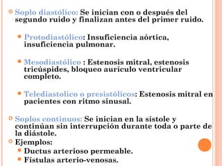  Soplo diastólico: Se inician con o después del
segundo ruido y finalizan antes del primer ruido.
Protodiastólico: Insuficiencia aórtica,
insuficiencia pulmonar.
Mesodiastólico : Estenosis mitral, estenosis
tricúspides, bloqueo aurículo ventricular
completo.
Telediastolico o presistólicos: Estenosis mitral en
pacientes con ritmo sinusal.
 Soplos continuos: Se inician en la sístole y
continúan sin interrupción durante toda o parte de
la diástole.
 Ejemplos:
Ductus arterioso permeable.
Fístulas arterio-venosas.
 