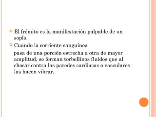  El frémito es la manifestación palpable de un
soplo.
 Cuando la corriente sanguínea
pasa de una porción estrecha a otra de mayor
amplitud, se forman torbellinos fluidos que al
chocar contra las paredes cardiacas o vasculares
las hacen vibrar.
 