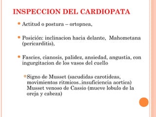INSPECCION DEL CARDIOPATA
Actitud o postura – ortopnea,
Posición: inclinacion hacia delante, Mahometana
(pericarditis),
Fascies, cianosis, palidez, ansiedad, angustia, con
ingurgitacion de los vasos del cuello
Signo de Musset (sacudidas carotideas,
movimientos ritmicos..insuficiencia aortica)
Musset venoso de Cassio (mueve lobulo de la
oreja y cabeza)
 